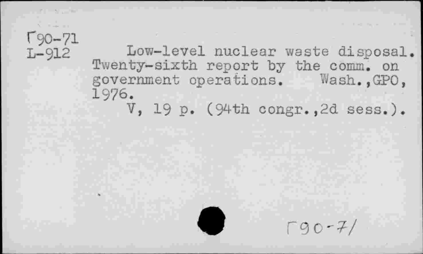 ﻿C9O-71
L-912 Low-level nuclear waste disposal. Twenty-sixth report by the comm, on government operations. Wash.,GPO, 1976.
V, 19 p. (94th congr.,2d sess.).
rgo'?/